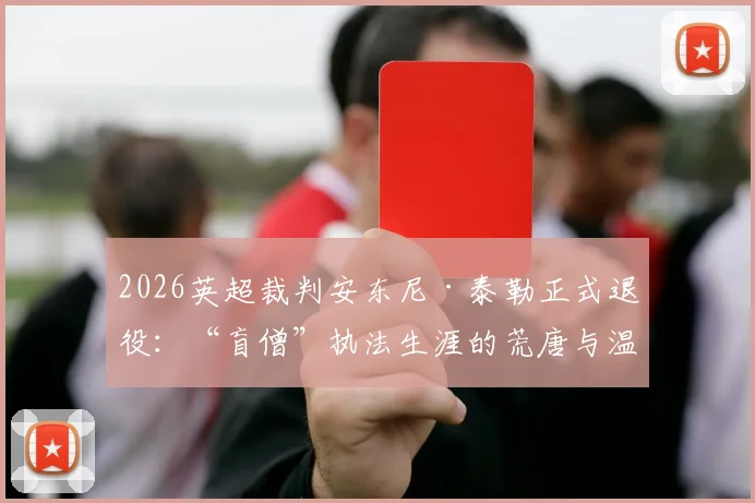 2026英超裁判安东尼·泰勒正式退役：“盲僧”执法生涯的荒唐与温情时刻全记录，回顾那些令球迷又爱又恨的经典判罚