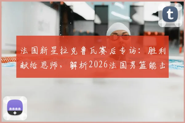 法国新星拉克鲁瓦赛后专访：胜利献给恩师，解析2026法国男篮能击败任何强队的底气何在