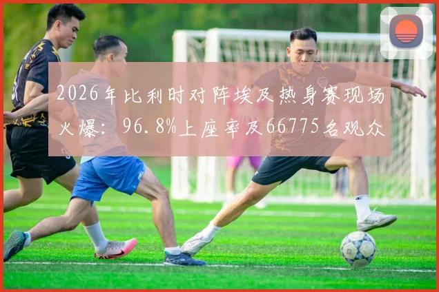 2026年比利时对阵埃及热身赛现场火爆：96.8%上座率及66775名观众背后的看点解析