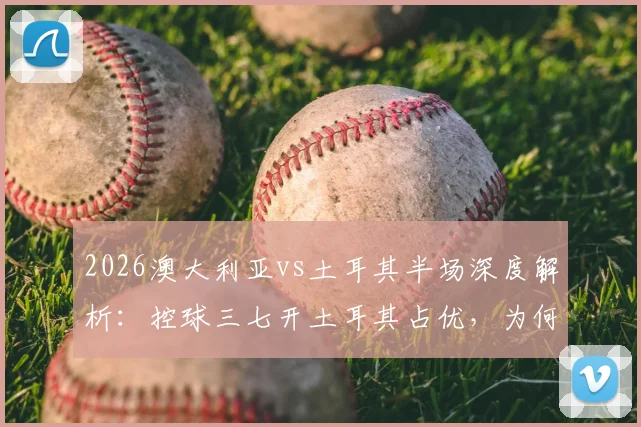 2026澳大利亚vs土耳其半场深度解析：控球三七开土耳其占优，为何澳大利亚效率更高实现领先？