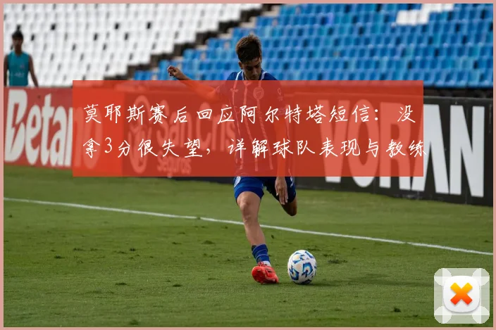 莫耶斯赛后回应阿尔特塔短信:没拿3分很失望,详解球队表现与教练关系