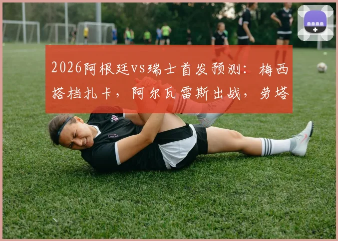 2026阿根廷vs瑞士首发预测：梅西搭档扎卡，阿尔瓦雷斯出战，劳塔罗为何替补待命？