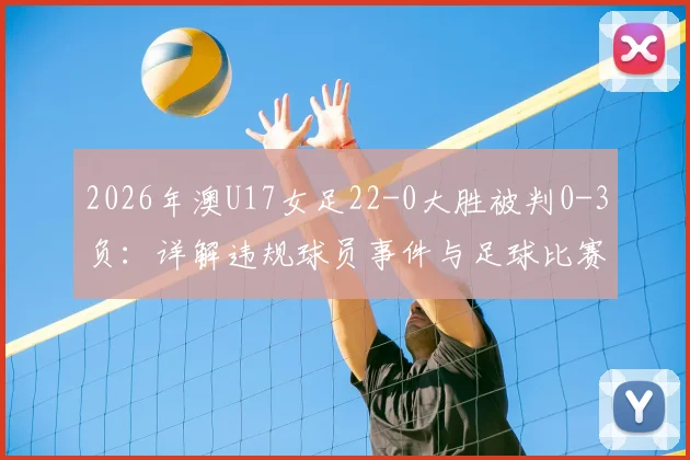 2026年澳U17女足22-0大胜被判0-3负：详解违规球员事件与足球比赛改判规则
