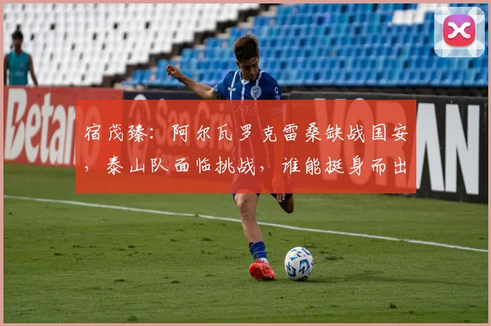 宿茂臻:阿尔瓦罗克雷桑缺战国安,泰山队面临挑战,谁能挺身而出?