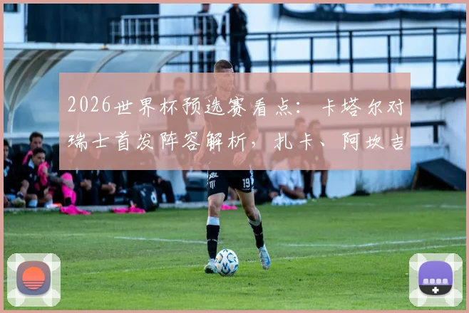 2026世界杯预选赛看点：卡塔尔对瑞士首发阵容解析，扎卡、阿坎吉与阿菲夫谁将主导战局？