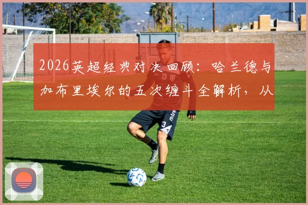 2026英超经典对决回顾：哈兰德与加布里埃尔的五次缠斗全解析，从顶牛冲突到球衣撕烂