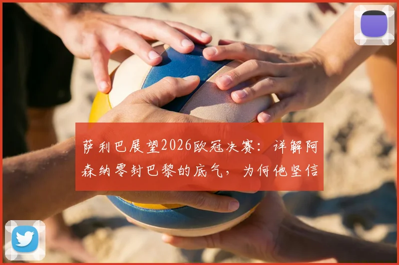 萨利巴展望2026欧冠决赛：详解阿森纳零封巴黎的底气，为何他坚信拥有最好防守