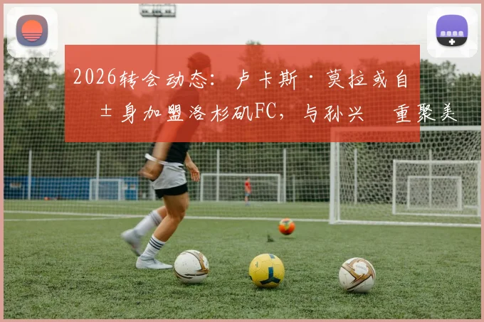 2026转会动态:卢卡斯·莫拉或自由身加盟洛杉矶FC,与孙兴慜重聚美职联赛场