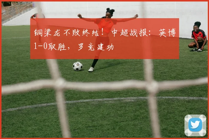 铜梁龙不败终结！中超战报：英博1-0取胜，罗竞建功