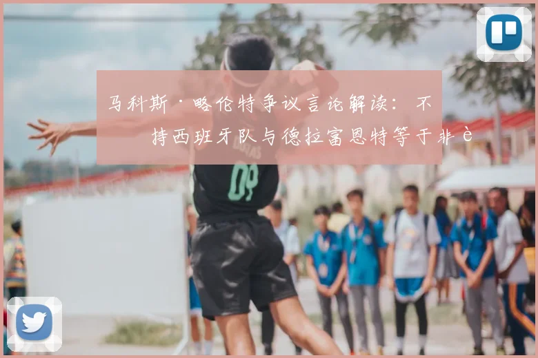 马科斯·略伦特争议言论解读：不支持西班牙队与德拉富恩特等于非西班牙人？2026前景球迷看法两极