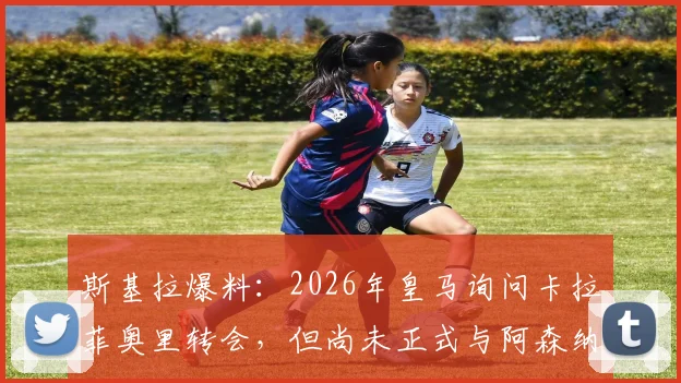 斯基拉爆料：2026年皇马询问卡拉菲奥里转会，但尚未正式与阿森纳谈判，转会内幕解读