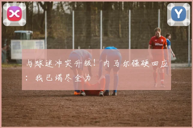 与球迷冲突升级！内马尔强硬回应：我已竭尽全力