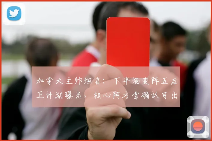 加拿大主帅坦言:下半场变阵五后卫计划曝光,核心阿方索确认可出战下轮关键战