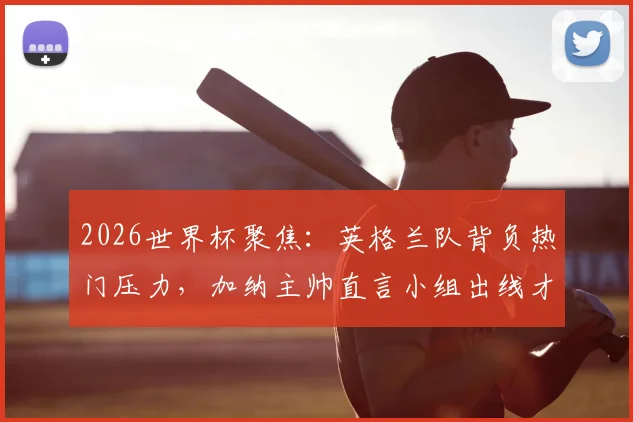 2026世界杯聚焦:英格兰队背负热门压力,加纳主帅直言小组出线才是核心关键
