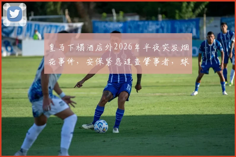 皇马下榻酒店外2026年半夜突发烟花事件，安保紧急追查肇事者，球队备战疑似受影响