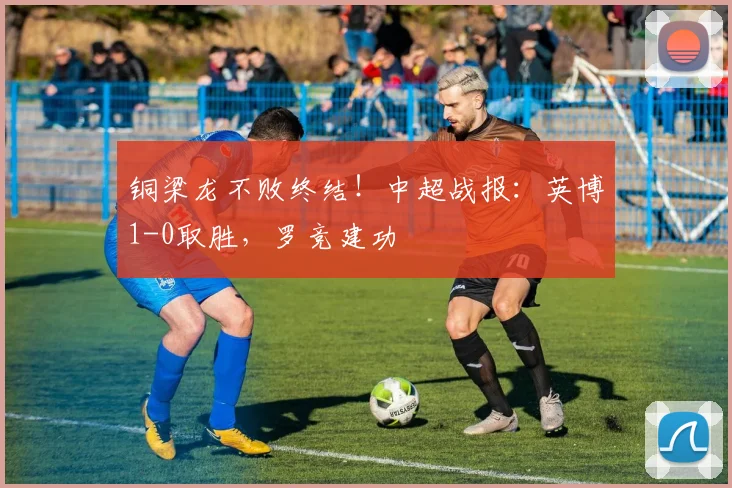铜梁龙不败终结!中超战报:英博1-0取胜,罗竞建功