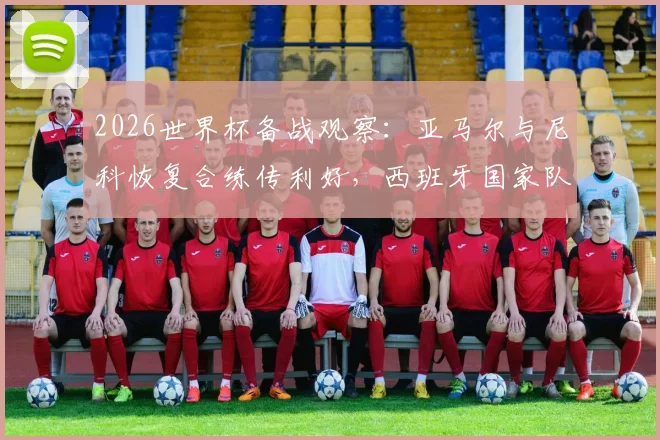 2026世界杯备战观察：亚马尔与尼科恢复合练传利好，西班牙国家队仍有莫拉塔等关键球员伤病待观察