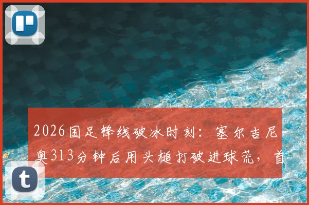 2026国足锋线破冰时刻：塞尔吉尼奥313分钟后用头槌打破进球荒，首球价值连城