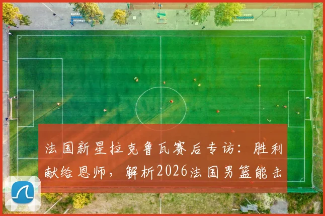 法国新星拉克鲁瓦赛后专访：胜利献给恩师，解析2026法国男篮能击败任何强队的底气何在