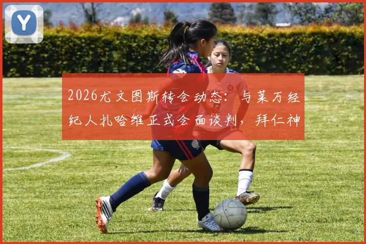 2026尤文图斯转会动态：与莱万经纪人扎哈维正式会面谈判，拜仁神锋今夏去向何方？