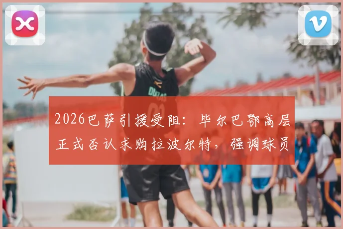 2026巴萨引援受阻：毕尔巴鄂高层正式否认求购拉波尔特，强调球员为非卖品