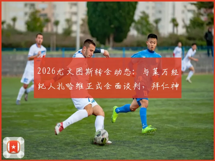 2026尤文图斯转会动态:与莱万经纪人扎哈维正式会面谈判,拜仁神锋今夏去向何方?