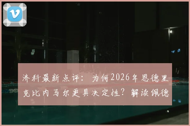 济科最新点评:为何2026年恩德里克比内马尔更具决定性?解读佩德罗落选巴西国家队名单原因
