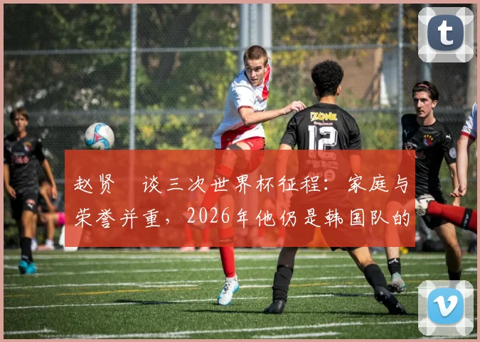 赵贤祐谈三次世界杯征程：家庭与荣誉并重，2026年他仍是韩国队的关键一员