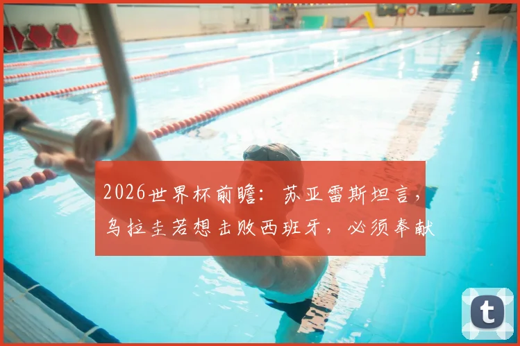 2026世界杯前瞻：苏亚雷斯坦言，乌拉圭若想击败西班牙，必须奉献200%的完美发挥，历史交锋数据与战术深度解析