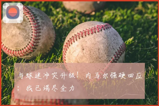 与球迷冲突升级！内马尔强硬回应：我已竭尽全力