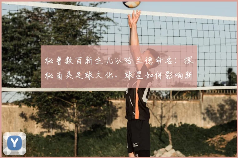 秘鲁数百新生儿以哈兰德命名:探秘南美足球文化,球星如何影响新一代父母取名观念