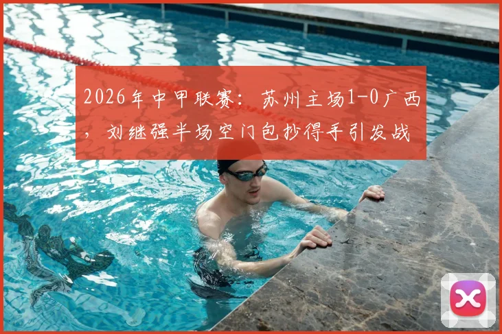 2026年中甲联赛：苏州主场1-0广西，刘继强半场空门包抄得手引发战术讨论
