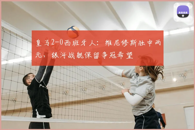 皇马2-0西班牙人:维尼修斯独中两元,银河战舰保留争冠希望