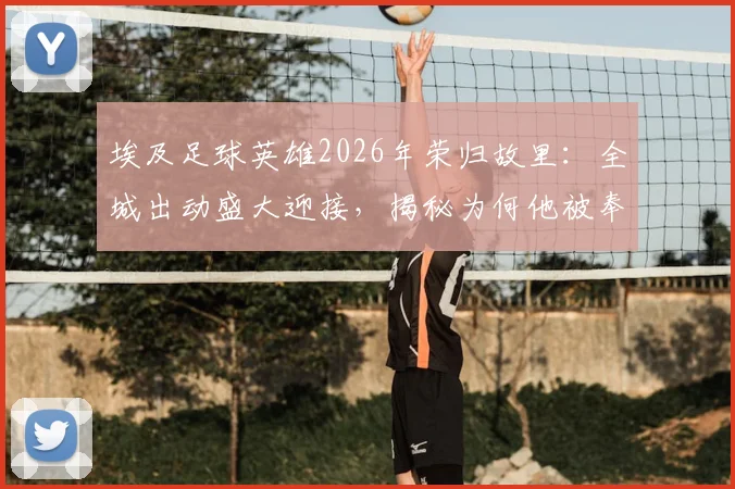埃及足球英雄2026年荣归故里：全城出动盛大迎接，揭秘为何他被奉为民族英雄