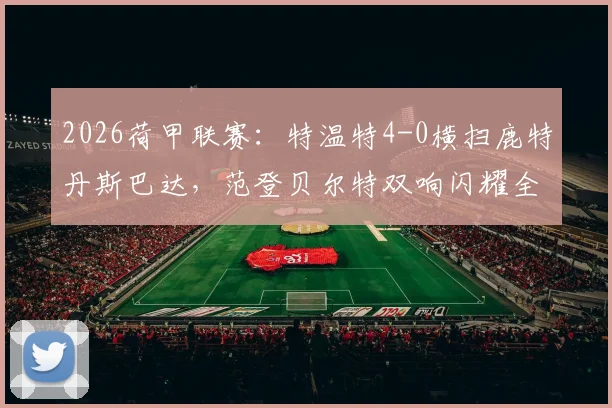 2026荷甲联赛：特温特4-0横扫鹿特丹斯巴达，范登贝尔特双响闪耀全场，附本场技术统计与赛后分析