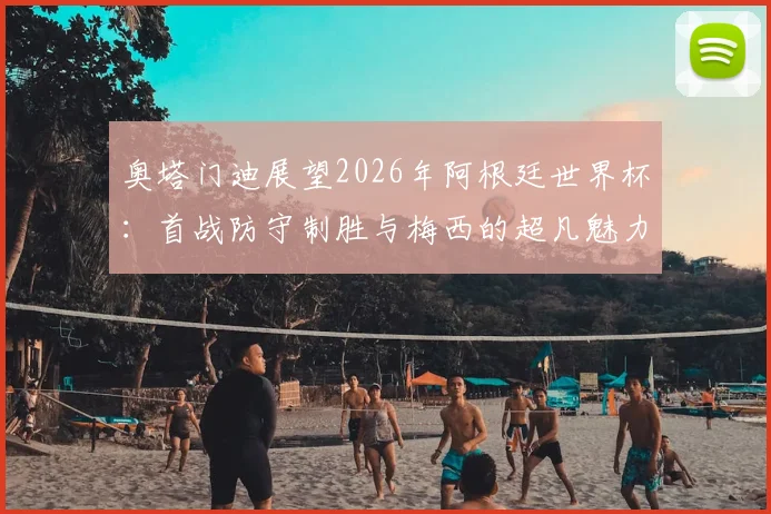 奥塔门迪展望2026年阿根廷世界杯:首战防守制胜与梅西的超凡魅力,为何他是全球偶像?