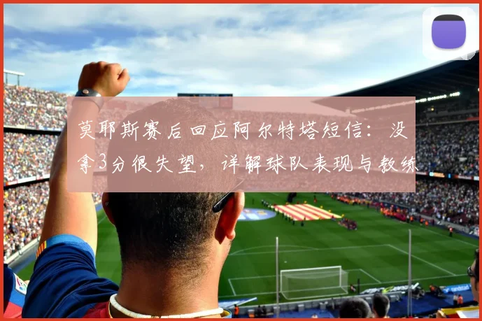 莫耶斯赛后回应阿尔特塔短信：没拿3分很失望，详解球队表现与教练关系