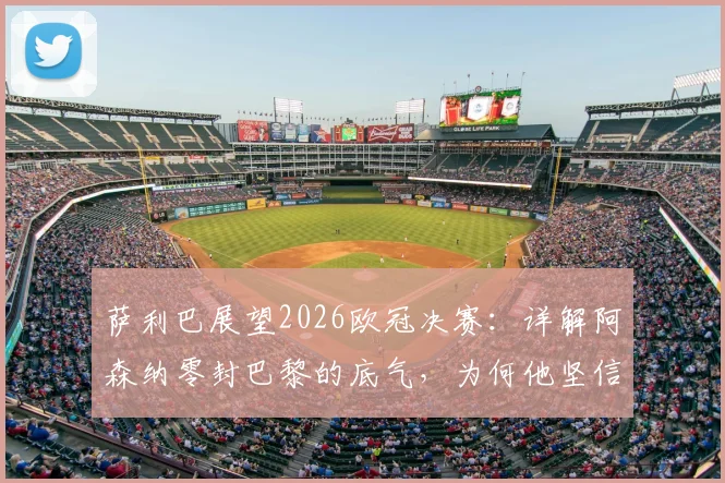萨利巴展望2026欧冠决赛：详解阿森纳零封巴黎的底气，为何他坚信拥有最好防守
