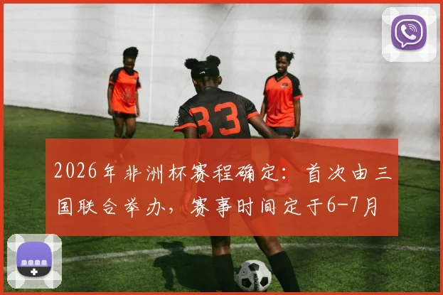 2026年非洲杯赛程确定：首次由三国联合举办，赛事时间定于6-7月