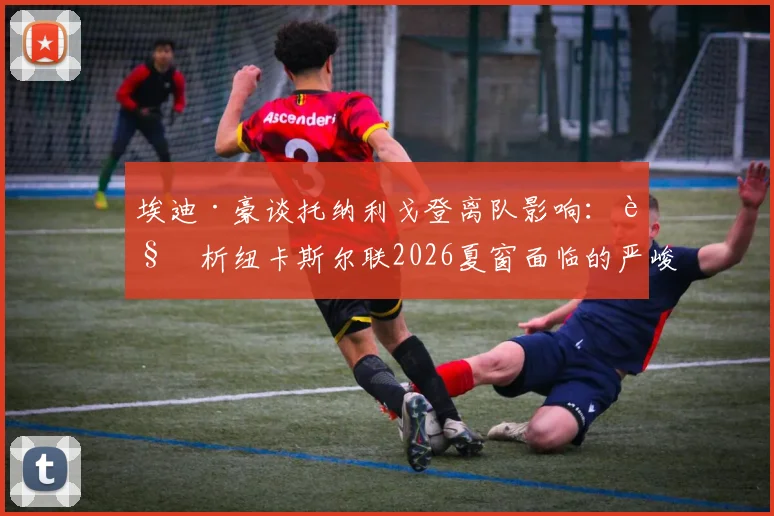 埃迪·豪谈托纳利戈登离队影响：解析纽卡斯尔联2026夏窗面临的严峻挑战与未来规划
