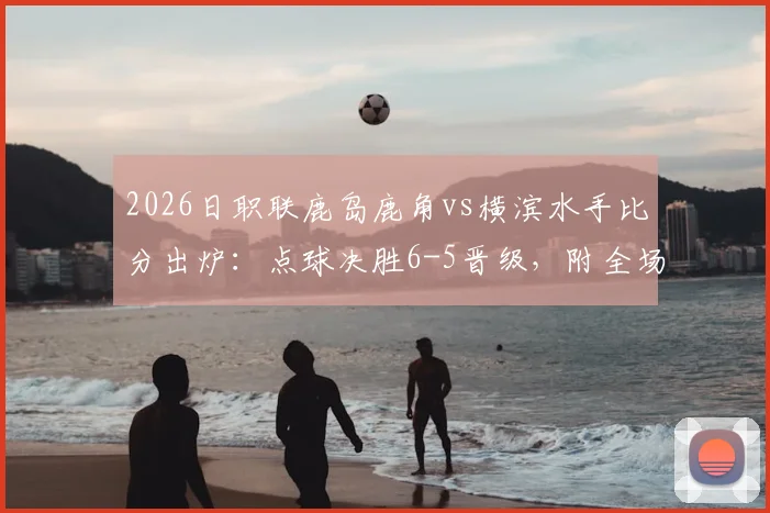 2026日职联鹿岛鹿角vs横滨水手比分出炉：点球决胜6-5晋级，附全场精彩回顾