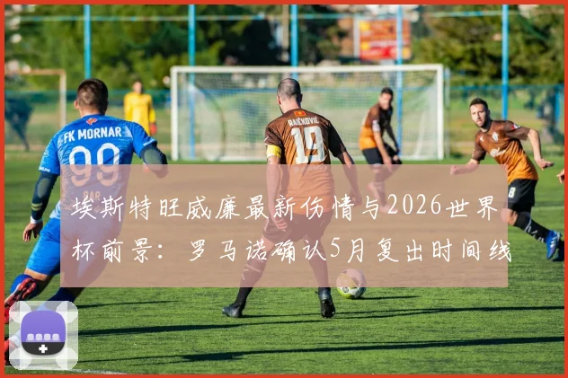 埃斯特旺威廉最新伤情与2026世界杯前景：罗马诺确认5月复出时间线，解析其国家队竞争力