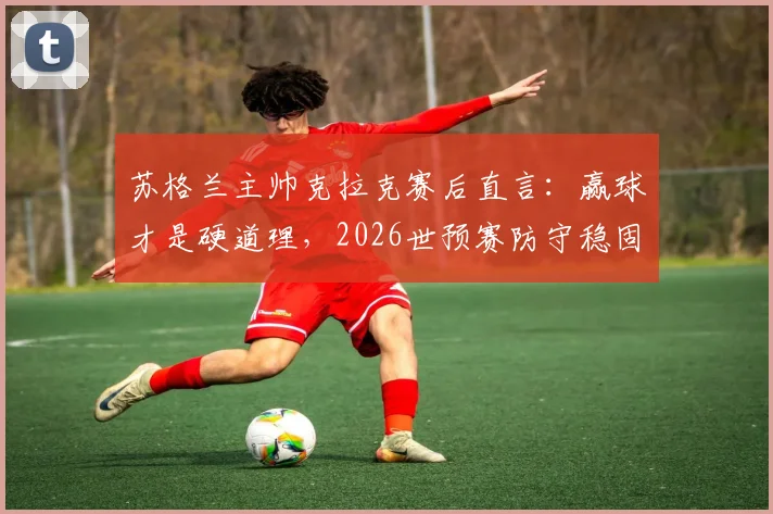 苏格兰主帅克拉克赛后直言：赢球才是硬道理，2026世预赛防守稳固比控球率更关键