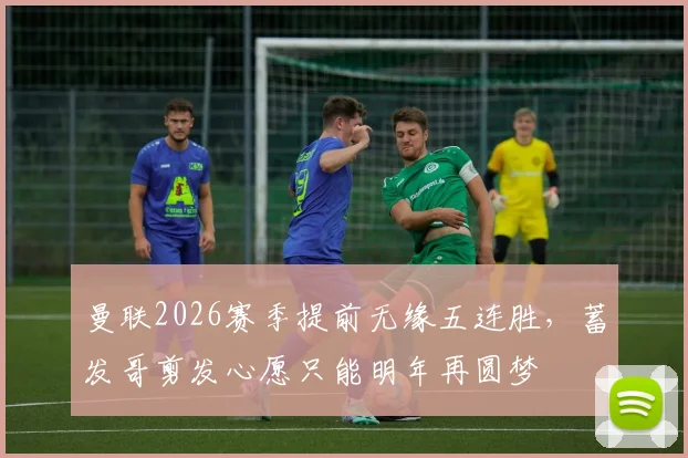 曼联2026赛季提前无缘五连胜，蓄发哥剪发心愿只能明年再圆梦