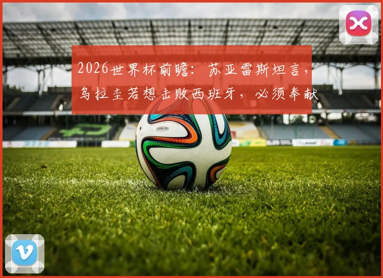2026世界杯前瞻:苏亚雷斯坦言,乌拉圭若想击败西班牙,必须奉献200%的完美发挥,历史交锋数据与战术深度解析