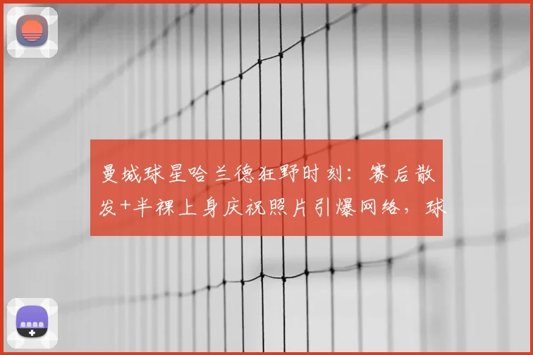曼城球星哈兰德狂野时刻：赛后散发+半裸上身庆祝照片引爆网络，球迷直呼真性情！