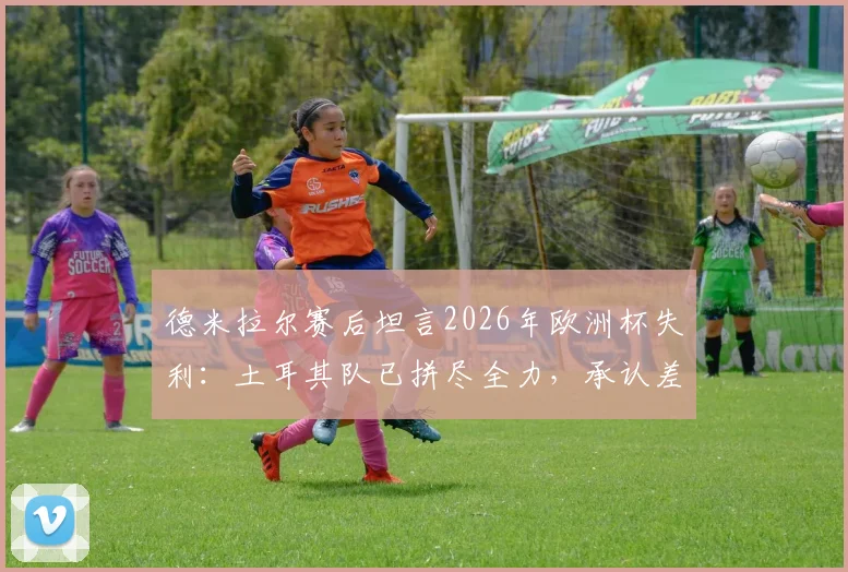 德米拉尔赛后坦言2026年欧洲杯失利：土耳其队已拼尽全力，承认差距是事实