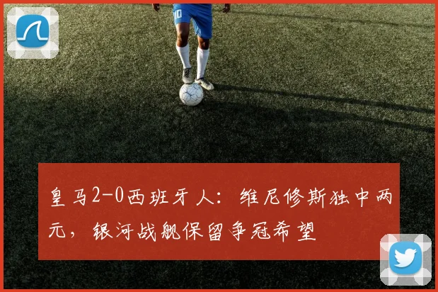 皇马2-0西班牙人：维尼修斯独中两元，银河战舰保留争冠希望