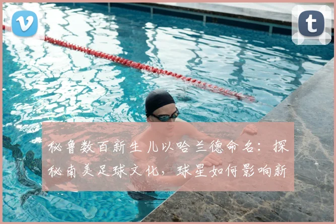秘鲁数百新生儿以哈兰德命名：探秘南美足球文化，球星如何影响新一代父母取名观念