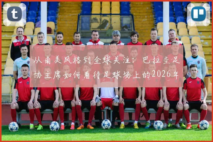 从南美风格到全球关注：巴拉圭足协主席如何看待足球场上的2026年冲突事件